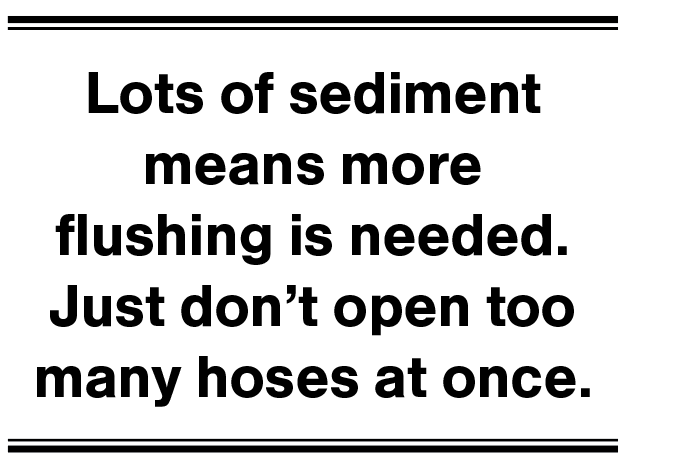 Lots of sediment means more flushing is needed. Just don't open too many hoses at once.